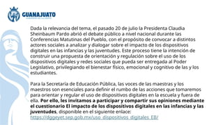 Dada la relevancia del tema, el pasado 20 de julio la Presidenta Claudia
Sheinbaum Pardo abrió el debate público a nivel nacional durante las
Conferencias Matutinas del Pueblo, con el propósito de convocar a distintos
actores sociales a analizar y dialogar sobre el impacto de los dispositivos
digitales en las infancias y las juventudes. Este proceso tiene la intención de
construir una propuesta de orientación y regulación sobre el uso de los
dispositivos digitales y redes sociales que pueda ser entregada al Poder
Legislativo, privilegiando el bienestar físico, emocional y cognitivo de las y los
estudiantes.
Para la Secretaría de Educación Pública, las voces de las maestras y los
maestros son esenciales para definir el rumbo de las acciones que tomaremos
para orientar y regular el uso de dispositivos digitales en la escuela y fuera de
ella. Por ello, les invitamos a participar y compartir sus opiniones mediante
el cuestionario El impacto de los dispositivos digitales en las infancias y las
juventudes, disponible en el siguiente enlace:
https://dggeyet.sep.gob.mx/uso_dispositivos_digitales_EB/
 
