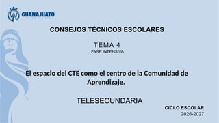 CONSEJOS TÉCNICOS ESCOLARES
TEMA 4
FASE INTENSIVA
El espacio del CTE como el centro de la Comunidad de
Aprendizaje.
TELESECUNDARIA
CICLO ESCOLAR
2026-2027
 