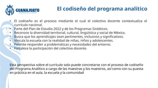 El codiseño del programa analítico
• El codiseño es el proceso mediante el cual el colectivo docente contextualiza el
currículo nacional.
• Parte del Plan de Estudio 2022 y de los Programas Sintéticos.
• Reconoce la diversidad territorial, cultural, lingüística y social de México.
• Busca que los aprendizajes sean pertinentes, inclusivos y significativos.
• Vincula la escuela con la realidad de niñas, niños y adolescentes.
• Permite responder a problemáticas y necesidades del entorno.
• Fortalece la participación del colectivo docente.
Esta perspectiva sobre el currículo solo puede concretarse con el proceso de codiseño
del Programa Analítico a cargo de las maestras y los maestros, así como con su puesta
en práctica en el aula, la escuela y la comunidad
 