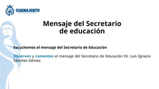 Mensaje del Secretario
de educación
Escuchemos el mensaje del Secretario de Educación
Observen y comenten el mensaje del Secretario de Educación Dr. Luis Ignacio
Sánchez Gómez.
 