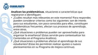 Analicen las problemáticas, situaciones o características que
registraron e identifiquen:
• ¿Cuáles resultan más relevantes en este momento? Para responder,
pueden considerar criterios como los siguientes: son de interés
para sus estudiantes, son poco conocidos para ellos, constituyen
problemáticas frecuentes, afectan sus procesos de aprendizaje,
entre otros.
• ¿Qué situaciones o problemas pueden ser aprovechados para
organizar la enseñanza? (Estas servirán para contextualizar los
Contenidos en el Programa Analítico).
• ¿Qué situaciones o problemas afectan el aprendizaje de sus
estudiantes? (Estas les permitirán realizar ajustes o nuevos
planteamientos en su Programa de mejora continua).
 