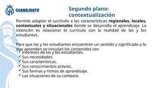Permite adaptar el currículo a las características regionales, locales,
contextuales y situacionales donde se desarrolla el aprendizaje. La
intención es relacionar el currículo con la realidad de las y los
estudiantes.
Para que las y los estudiantes encuentren un sentido y significado a lo
que aprenden se vinculan los contenidos con
Segundo plano:
contextualización
Intereses de las y los estudiantes.
Sus necesidades.
Sus características.
Sus conocimientos previos.
Sus formas y ritmos de aprendizaje.
Las situaciones de su contexto.
 