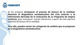 Se les propone enriquecer el proceso de lectura de la realidad.
Retomen el diagnóstico socioeducativo del ciclo anterior o la
información derivada de la evaluación de su Programa de mejora
continua, para incorporar nuevos elementos a partir de este ejercicio
colectivo de lectura de la realidad.
Para ello, pueden tomar las categorías de análisis que se proponen
en el diagnóstico socioeducativo.
 