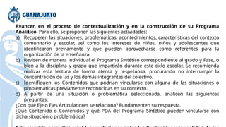Avancen en el proceso de contextualización y en la construcción de su Programa
Analítico. Para ello, se proponen las siguientes actividades:
a) Recuperen las situaciones, problemáticas, acontecimientos, características del contexto
comunitario y escolar, así como los intereses de niñas, niños y adolescentes que
identificaron previamente y que pueden aprovecharse como referentes para la
organización de la enseñanza.
b) Revisen de manera individual el Programa Sintético correspondiente al grado y Fase, o
bien a la disciplina y grado que impartirán durante este ciclo escolar. Se recomienda
realizar esta lectura de forma atenta y respetuosa, procurando no interrumpir la
concentración de las y los demás integrantes del colectivo.
c) Identifiquen los Contenidos que podrían vincularse con alguna de las situaciones o
problemáticas previamente reconocidas en su contexto.
d) A partir de una situación o problemática seleccionada, analicen las siguientes
preguntas:
¿Con qué Eje o Ejes Articuladores se relaciona? Fundamenten su respuesta.
¿Qué Contenido o Contenidos y qué PDA del Programa Sintético pueden vincularse con
dicha situación o problemática?
 