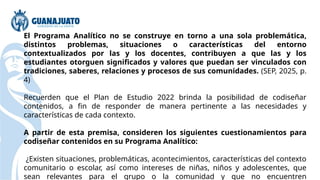 El Programa Analítico no se construye en torno a una sola problemática,
distintos problemas, situaciones o características del entorno
contextualizados por las y los docentes, contribuyen a que las y los
estudiantes otorguen significados y valores que puedan ser vinculados con
tradiciones, saberes, relaciones y procesos de sus comunidades. (SEP, 2025, p.
4)
Recuerden que el Plan de Estudio 2022 brinda la posibilidad de codiseñar
contenidos, a fin de responder de manera pertinente a las necesidades y
características de cada contexto.
A partir de esta premisa, consideren los siguientes cuestionamientos para
codiseñar contenidos en su Programa Analítico:
¿Existen situaciones, problemáticas, acontecimientos, características del contexto
comunitario o escolar, así como intereses de niñas, niños y adolescentes, que
sean relevantes para el grupo o la comunidad y que no encuentren
 