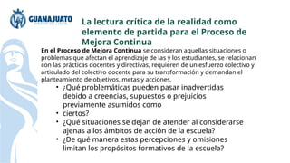 En el Proceso de Mejora Continua se consideran aquellas situaciones o
problemas que afectan el aprendizaje de las y los estudiantes, se relacionan
con las prácticas docentes y directivas, requieren de un esfuerzo colectivo y
articulado del colectivo docente para su transformación y demandan el
planteamiento de objetivos, metas y acciones.
• ¿Qué problemáticas pueden pasar inadvertidas
debido a creencias, supuestos o prejuicios
previamente asumidos como
• ciertos?
• ¿Qué situaciones se dejan de atender al considerarse
ajenas a los ámbitos de acción de la escuela?
• ¿De qué manera estas percepciones y omisiones
limitan los propósitos formativos de la escuela?
La lectura crítica de la realidad como
elemento de partida para el Proceso de
Mejora Continua
 