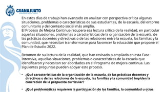 En estos días de trabajo han avanzado en analizar con perspectiva crítica algunas
situaciones, problemas o características de sus estudiantes, de la escuela, del entorno
comunitario y del contexto social más amplio.
El Proceso de Mejora Continua recupera esa lectura crítica de la realidad, en particular
aquellas situaciones, problemas o características de la organización de la escuela, de
las prácticas docentes y directivas o de las relaciones entre la escuela, las familias y la
comunidad, que necesitan transformarse para favorecer la educación que propone el
Plan de Estudio 2022.
Retomen de su lectura de la realidad, que han revisado o ampliado en esta Fase
Intensiva, aquellas situaciones, problemas o características de la escuela que
identificaron y necesitan ser abordados en el Programa de mejora continua. Las
siguientes preguntas pueden apoyar este proceso.
• ¿Qué características de la organización de la escuela, de las prácticas docentes y
directivas o de las relaciones de la escuela, las familias y la comunidad impiden la
concreción de la propuesta curricular?
• ¿Qué problemáticas requieren la participación de las familias, la comunidad u otras
 