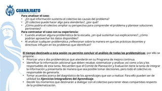Para analizar el caso:
• ¿En qué información sustenta el colectivo las causas del problema?
• ¿El colectivo puede hacer algo para atenderlas?, ¿por qué?
• ¿Cómo podría el colectivo ampliar su perspectiva para comprender el problema y plantear soluciones
pertinentes?
Para contrastar el caso con su experiencia:
• Cuando analizan alguna problemática de la escuela, ¿en qué sustentan sus explicaciones?, ¿cómo
podrían aprovechar los datos disponibles?
• Al analizar cualquier problemática ¿reflexionan sobre la manera en que las prácticas docentes y
directivas influyen en los problemas que identifican?
El tiempo destinado a esta sesión no permite concluir el análisis de todas las problemáticas; por ello se
propone:
• Priorizar una o dos problemáticas que atenderán en su Programa de mejora continua.
• Identificar la información adicional que deben recabar, sistematizar y analizar, así como a las y los
responsables de esta tarea. Recuerden que el Comité de Planeación y Evaluación tiene la tarea de integrar
la información y presentarla de manera que sea posible tomar decisiones, pero todo el colectivo es
responsable de generarla.
• Tomar acuerdos acerca del diagnóstico de los aprendizajes que van a realizar. Para ello pueden ser de
utilidad los Ejercicios Integradores del Aprendizaje.
• Decidir los momentos que destinarán a dialogar con el colectivo para tener ideas compartidas respecto
de la problematización.
 