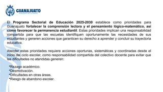 El Programa Sectorial de Educación 2025-2030 establece como prioridades para
Guanajuato fortalecer la comprensión lectora y el pensamiento lógico-matemático, así
como favorecer la permanencia estudiantil. Estas prioridades implican una responsabilidad
compartida para que las escuelas identifiquen oportunamente las necesidades de sus
estudiantes y generen acciones que garanticen su derecho a aprender y concluir su trayectoria
educativa.
Atender estas prioridades requiere acciones oportunas, sistemáticas y coordinadas desde el
inicio del ciclo escolar, como responsabilidad compartida del colectivo docente para evitar que
las dificultades no atendidas generen:
•Rezago académico.
•Desmotivación.
•Dificultades en otras áreas.
•Riesgo de abandono escolar.
 