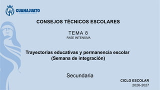 CONSEJOS TÉCNICOS ESCOLARES
TEMA 8
FASE INTENSIVA
Trayectorias educativas y permanencia escolar
(Semana de integración)
Secundaria
CICLO ESCOLAR
2026-2027
 