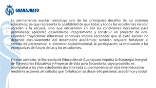 La permanencia escolar constituye uno de los principales desafíos de los sistemas
educativos, ya que representa la posibilidad de que todas y todos los estudiantes no solo
accedan a la escuela, sino que encuentren en ella las condiciones necesarias para
permanecer, aprender, desarrollarse integralmente y construir un proyecto de vida.
Favorecer trayectorias educativas continuas implica reconocer que el éxito escolar no
depende exclusivamente del desempeño académico; también requiere fortalecer el
sentido de pertenencia, el bienestar socioemocional, la participación, la motivación y las
expectativas de futuro de las y los estudiantes.
En este contexto, la Secretaría de Educación de Guanajuato impulsa la Estrategia Integral
de Trayectorias Educativas y Proyecto de Vida para Secundaria, cuyo propósito es
acompañar a las y los estudiantes durante toda su permanencia en este nivel educativo
mediante acciones articuladas que fortalezcan su desarrollo personal, académico y social
 