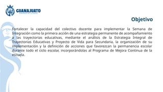Fortalecer la capacidad del colectivo docente para implementar la Semana de
Integración como la primera acción de una estrategia permanente de acompañamiento
a las trayectorias educativas, mediante el análisis de la Estrategia Integral de
Trayectorias Educativas y Proyecto de Vida para Secundaria, la organización de su
implementación y la definición de acciones que favorezcan la permanencia escolar
durante todo el ciclo escolar, incorporándolas al Programa de Mejora Continua de la
escuela.
Objetivo
 