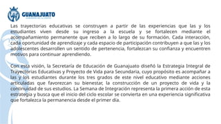 Las trayectorias educativas se construyen a partir de las experiencias que las y los
estudiantes viven desde su ingreso a la escuela y se fortalecen mediante el
acompañamiento permanente que reciben a lo largo de su formación. Cada interacción,
cada oportunidad de aprendizaje y cada espacio de participación contribuyen a que las y los
adolescentes desarrollen un sentido de pertenencia, fortalezcan su confianza y encuentren
motivos para continuar aprendiendo.
Con esta visión, la Secretaría de Educación de Guanajuato diseñó la Estrategia Integral de
Trayectorias Educativas y Proyecto de Vida para Secundaria, cuyo propósito es acompañar a
las y los estudiantes durante los tres grados de este nivel educativo mediante acciones
articuladas que favorezcan su bienestar, la construcción de un proyecto de vida y la
continuidad de sus estudios. La Semana de Integración representa la primera acción de esta
estrategia y busca que el inicio del ciclo escolar se convierta en una experiencia significativa
que fortalezca la permanencia desde el primer día.
 