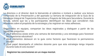 La directora o el director dará la bienvenida al colectivo e invitará a realizar una lectura
comentada de la Presentación y del apartado La Semana de Integración de la Guía de la
Estrategia Integral de Trayectorias Educativas y Proyecto de Vida para Secundaria. Durante la
lectura, solicite que las y los participantes identifiquen las ideas que consideren más
relevantes sobre el propósito de la estrategia y las registren en notas adhesivas.
Organizados en equipos, compartan las ideas registradas y dialoguen a partir de las
siguientes preguntas:
 ¿Qué diferencia existe entre una semana de bienvenida y una estrategia para favorecer
las trayectorias educativas?
 ¿Qué elementos destacan en la guía como factores que favorecen la permanencia
escolar?
 ¿Qué papel desempeña el colectivo docente para que esta estrategia tenga impacto
durante todo el ciclo escolar?
Registren las conclusiones en un mapa mental.
 
