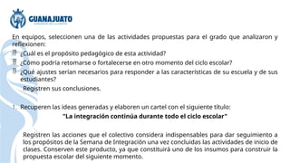 En equipos, seleccionen una de las actividades propuestas para el grado que analizaron y
reflexionen:
 ¿Cuál es el propósito pedagógico de esta actividad?
 ¿Cómo podría retomarse o fortalecerse en otro momento del ciclo escolar?
 ¿Qué ajustes serían necesarios para responder a las características de su escuela y de sus
estudiantes?
Registren sus conclusiones.
1. Recuperen las ideas generadas y elaboren un cartel con el siguiente título:
"La integración continúa durante todo el ciclo escolar"
Registren las acciones que el colectivo considera indispensables para dar seguimiento a
los propósitos de la Semana de Integración una vez concluidas las actividades de inicio de
clases. Conserven este producto, ya que constituirá uno de los insumos para construir la
propuesta escolar del siguiente momento.
 