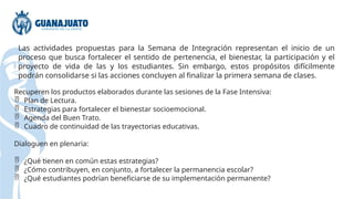 Las actividades propuestas para la Semana de Integración representan el inicio de un
proceso que busca fortalecer el sentido de pertenencia, el bienestar, la participación y el
proyecto de vida de las y los estudiantes. Sin embargo, estos propósitos difícilmente
podrán consolidarse si las acciones concluyen al finalizar la primera semana de clases.
Recuperen los productos elaborados durante las sesiones de la Fase Intensiva:
 Plan de Lectura.
 Estrategias para fortalecer el bienestar socioemocional.
 Agenda del Buen Trato.
 Cuadro de continuidad de las trayectorias educativas.
Dialoguen en plenaria:
 ¿Qué tienen en común estas estrategias?
 ¿Cómo contribuyen, en conjunto, a fortalecer la permanencia escolar?
 ¿Qué estudiantes podrían beneficiarse de su implementación permanente?
 