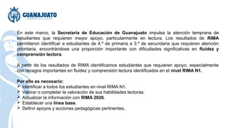 En este marco, la Secretaría de Educación de Guanajuato impulsa la atención temprana de
estudiantes que requieren mayor apoyo, particularmente en lectura. Los resultados de RIMA
permitieron identificar a estudiantes de 4.º de primaria a 3.º de secundaria que requieren atención
prioritaria, encontrándose una proporción importante con dificultades significativas en fluidez y
comprensión lectora.
A partir de los resultados de RIMA identificamos estudiantes que requieren apoyo, especialmente
con rezagos importantes en fluidez y comprensión lectura identificados en el nivel RIMA N1.
Por ello es necesario:
 Identificar a todos los estudiantes en nivel RIMA N1.
 Valorar o completar la valoración de sus habilidades lectoras.
 Actualizar la información con RIMA 2026.
 Establecer una línea base.
 Definir apoyos y acciones pedagógicas pertinentes.
 