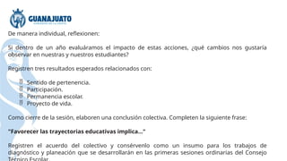 De manera individual, reflexionen:
Si dentro de un año evaluáramos el impacto de estas acciones, ¿qué cambios nos gustaría
observar en nuestras y nuestros estudiantes?
Registren tres resultados esperados relacionados con:
 Sentido de pertenencia.
 Participación.
 Permanencia escolar.
 Proyecto de vida.
Como cierre de la sesión, elaboren una conclusión colectiva. Completen la siguiente frase:
"Favorecer las trayectorias educativas implica..."
Registren el acuerdo del colectivo y consérvenlo como un insumo para los trabajos de
diagnóstico y planeación que se desarrollarán en las primeras sesiones ordinarias del Consejo
 