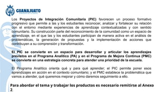 Los Proyectos de Integración Comunitaria (PIC) favorecen un proceso formativo
progresivo que permite a las y los estudiantes reconocer, analizar y fortalecer su relación
con el entorno mediante experiencias de aprendizaje contextualizadas y con sentido
comunitario. Su construcción parte del reconocimiento de la comunidad como un espacio de
aprendizaje, en el que las y los estudiantes participan de manera activa en el análisis de
problemáticas, la generación de propuestas y la implementación de acciones que
contribuyen a su comprensión y transformación.
El PIC se convierte en un espacio para desarrollar y articular los aprendizajes
previstos en el Programa Analítico (PA) y en el Programa de Mejora Continua (PMC)
se convierte en una estrategia concreta para atender una prioridad de la escuela.
El Programa Analítico orienta qué y para qué aprender; el PIC permite poner esos
aprendizajes en acción en el contexto comunitario; y el PMC establece la problemática que
vamos a atender, qué queremos mejorar y cómo daremos seguimiento a ello.
Para abordar el tema y trabajar los productos es necesario remitirse al Anexo
2.
 