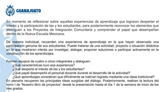En momento de reflexionar sobre aquellas experiencias de aprendizaje que lograron despertar el
interés y la participación de las y los estudiantes, para posteriormente reconocer los elementos que
distinguen a los Proyectos de Integración Comunitaria y comprender el papel que desempeñan
dentro de la Nueva Escuela Mexicana.
De manera individual, recuerden una experiencia de aprendizaje en la que hayan observado una
participación genuina de sus estudiantes. Puede tratarse de una actividad, proyecto o situación didáctica
en la que mostraron interés por investigar, dialogar, proponer soluciones o participar activamente en la
construcción de los aprendizajes.
Formen equipos de cuatro o cinco integrantes y dialoguen:
¿Qué características tuvo esa experiencia?
¿Qué despertó el interés de las y los estudiantes?
¿Qué papel desempeñó el personal docente durante el desarrollo de la actividad?
¿Qué aprendizajes consideran que difícilmente se habrían logrado mediante una clase tradicional?
En plenaria recuperen las principales ideas surgidas del diálogo. Posteriormente, realicen la lectura del
tomo I de “Nuestro libro de proyectos” desde la presentación hasta el día 1 de la semana de inicio de los
tres grados.
 