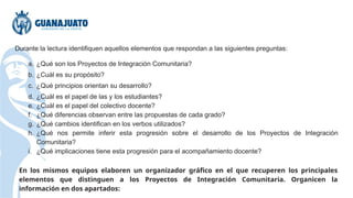 Durante la lectura identifiquen aquellos elementos que respondan a las siguientes preguntas:
a. ¿Qué son los Proyectos de Integración Comunitaria?
b. ¿Cuál es su propósito?
c. ¿Qué principios orientan su desarrollo?
d. ¿Cuál es el papel de las y los estudiantes?
e. ¿Cuál es el papel del colectivo docente?
f. ¿Qué diferencias observan entre las propuestas de cada grado?
g. ¿Qué cambios identifican en los verbos utilizados?
h. ¿Qué nos permite inferir esta progresión sobre el desarrollo de los Proyectos de Integración
Comunitaria?
i. ¿Qué implicaciones tiene esta progresión para el acompañamiento docente?
En los mismos equipos elaboren un organizador gráfico en el que recuperen los principales
elementos que distinguen a los Proyectos de Integración Comunitaria. Organicen la
información en dos apartados:
 