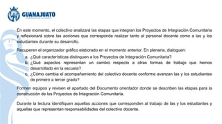 En este momento, el colectivo analizará las etapas que integran los Proyectos de Integración Comunitaria
y reflexionará sobre las acciones que corresponde realizar tanto al personal docente como a las y los
estudiantes durante su desarrollo.
Recuperen el organizador gráfico elaborado en el momento anterior. En plenaria, dialoguen:
a. ¿Qué características distinguen a los Proyectos de Integración Comunitaria?
b. ¿Qué aspectos representan un cambio respecto a otras formas de trabajo que hemos
desarrollado en la escuela?
c. ¿Cómo cambia el acompañamiento del colectivo docente conforme avanzan las y los estudiantes
de primero a tercer grado?
Formen equipos y revisen el apartado del Documento orientador donde se describen las etapas para la
construcción de los Proyectos de Integración Comunitaria.
Durante la lectura identifiquen aquellas acciones que corresponden al trabajo de las y los estudiantes y
aquellas que representan responsabilidades del colectivo docente.
 