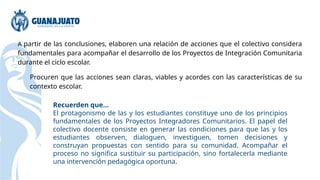 A partir de las conclusiones, elaboren una relación de acciones que el colectivo considera
fundamentales para acompañar el desarrollo de los Proyectos de Integración Comunitaria
durante el ciclo escolar.
Procuren que las acciones sean claras, viables y acordes con las características de su
contexto escolar.
Recuerden que...
El protagonismo de las y los estudiantes constituye uno de los principios
fundamentales de los Proyectos Integradores Comunitarios. El papel del
colectivo docente consiste en generar las condiciones para que las y los
estudiantes observen, dialoguen, investiguen, tomen decisiones y
construyan propuestas con sentido para su comunidad. Acompañar el
proceso no significa sustituir su participación, sino fortalecerla mediante
una intervención pedagógica oportuna.
 