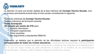 La atención no será una acción aislada de la fase intensiva del Consejo Técnico Escolar, sino
un proceso permanente durante todo el ciclo escolar considerando lo siguiente:
•Sesiones ordinarias de Consejo Técnico Escolar.
•Talleres intensivos de formación docente.
•Guías Guanajuato.
•90 minutos por sesión de CTE para:
 Analizar información.
 Compartir experiencias.
 Tomar acuerdos.
 Dar seguimiento a estudiantes RIMA-N1.
Finalmente, se destaca que la atención de las dificultades lectoras requiere la participación
corresponsable de todos los niveles educativos. La experiencia de preescolar y de los primeros
grados de primaria es fundamental para comprender y fortalecer los cimientos de la alfabetización,
por lo que en estos niveles se está atendiendo a través de La Política de los Aprendizajes
Fundamentales, A tiempo y RIEL (Registro Integral de Evolución Lectora).
 