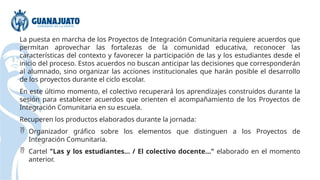 La puesta en marcha de los Proyectos de Integración Comunitaria requiere acuerdos que
permitan aprovechar las fortalezas de la comunidad educativa, reconocer las
características del contexto y favorecer la participación de las y los estudiantes desde el
inicio del proceso. Estos acuerdos no buscan anticipar las decisiones que corresponderán
al alumnado, sino organizar las acciones institucionales que harán posible el desarrollo
de los proyectos durante el ciclo escolar.
En este último momento, el colectivo recuperará los aprendizajes construidos durante la
sesión para establecer acuerdos que orienten el acompañamiento de los Proyectos de
Integración Comunitaria en su escuela.
Recuperen los productos elaborados durante la jornada:
 Organizador gráfico sobre los elementos que distinguen a los Proyectos de
Integración Comunitaria.
 Cartel "Las y los estudiantes… / El colectivo docente…" elaborado en el momento
anterior.
 