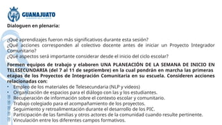 Dialoguen en plenaria:
¿Qué aprendizajes fueron más significativos durante esta sesión?
¿Qué acciones corresponden al colectivo docente antes de iniciar un Proyecto Integrador
Comunitario?
¿Qué aspectos será importante considerar desde el inicio del ciclo escolar?
Formen equipos de trabajo y elaboren UNA PLANEACIÓN DE LA SEMANA DE INICIO EN
TELESECUNDARIA (del 7 al 11 de septiembre) en la cual pondrán en marcha las primeras
etapas de los Proyectos de Integración Comunitaria en su escuela. Consideren acciones
relacionadas con:
• Empleo de los materiales de Telesecundaria (NLP y videos)
• Organización de espacios para el diálogo con las y los estudiantes.
 Recuperación de información sobre el contexto escolar y comunitario.
 Trabajo colegiado para el acompañamiento de los proyectos.
 Seguimiento y retroalimentación durante el desarrollo de los PIC.
 Participación de las familias y otros actores de la comunidad cuando resulte pertinente.
 Vinculación entre los diferentes campos formativos.
 
