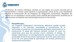 Finalmente, de manera individual, escriban en una tarjeta una acción concreta que se
comprometen a realizar para favorecer la participación activa de las y los estudiantes
durante la construcción de los Proyectos de Integración Comunitaria. Depositen las
tarjetas en un recipiente o mural común como símbolo del compromiso asumido por el
colectivo para acompañar esta metodología durante el ciclo escolar.
Recuerden que...
Los Proyectos Integradores Comunitarios adquieren sentido cuando
responden a los intereses, necesidades y características de la
comunidad, y cuando las y los estudiantes participan activamente en su
construcción. El papel del colectivo docente consiste en crear las
condiciones para que ese proceso ocurra mediante el diálogo, el
trabajo colaborativo y el acompañamiento permanente. Los acuerdos
construidos durante esta sesión representan el primer paso para hacer
de los PIC una oportunidad de aprendizaje con sentido, pertinencia y
compromiso comunitario.
 