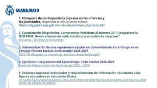 1. El impacto de los dispositivos digitales en las infancias y
las juventudes, disponible en el siguiente enlace:
https://dggeyet.sep.gob.mx/uso_dispositivos_digitales_EB/
2. Cuestionario Diagnóstico. Compromiso Presidencial número 27: “Desaparece la
USICAMM. Nuevo sistema de contratación y promoción de maestros”
Encuesta - Sistema de Encuestas
3. Sistematización de una experiencia escolar en Comunidad de Aprendizaje en el
Consejo Técnico Escolar. Ciclo escolar 2026-2027.
2627_s0_documento_memorias_sentidos_experiencias.pdf
4. Ejercicios Integradores del Aprendizaje. Ciclo escolar 2026-2027
Ejercicios Integradores del Aprendizaje 2025 – 2026
5. Encuesta nacional: Actividades y requerimientos de información solicitados a las
figuras educativas en educación básica.
Encuesta nacional actividades y requerimientos de información solicitados a las figuras educ
ativas en educación básica
 