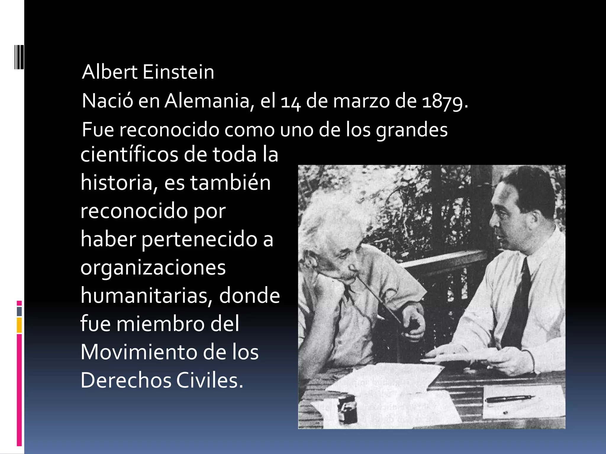 Albert Einstein
Nació en Alemania, el 14 de marzo de 1879.
Fue reconocido como uno de los grandes
científicos de toda la
historia, es también
reconocido por
haber pertenecido a
organizaciones
humanitarias, donde
fue miembro del
Movimiento de los
Derechos Civiles.