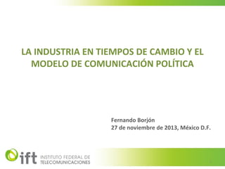LA INDUSTRIA EN TIEMPOS DE CAMBIO Y EL
MODELO DE COMUNICACIÓN POLÍTICA

Fernando Borjón
27 de noviembre de 2013, México D.F.

1

 