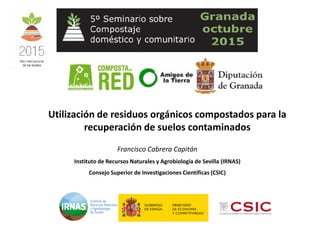 Utilización de residuos orgánicos compostados para la
recuperación de suelos contaminados
Francisco Cabrera Capitán
Instituto de Recursos Naturales y Agrobiología de Sevilla (IRNAS)
Consejo Superior de Investigaciones Científicas (CSIC)
 