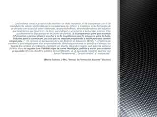“… confundimos nuestro propósito de enseñar con el de transmitir, el de transformar con el de
reproducir los valores preferidos por la sociedad que nos refiere, e insistimos en la formación de
un docente con acceso al saber elaborado, desprendiéndonos, desentendiéndonos del esfuerzo
que tendríamos que favorecer, es decir, que indague y se remonte a las fuentes mismas. Esto
posiblemente lo digo porque es mi punto de partida. Si lo preparamos para que acumule
información y normas de bien enseñar y no lo preparamos para la pregunta, para la duda,
inclusive para la conmoción, yo creo que no estamos preparando a nadie para que cambie
ningún país…” En tiempos de producción de la Ley Federal de Educación (1995) “…el criterio de
excelencia está elegido para este emprendimiento donde rigurosmente se planifica el tiempo, las
tareas, los cambios disciplinares y también con mucho oficio de cirujano, qué docente vamos a
formar. Pero no registra con el debido rigor la trama ideológica, política y social que sustenta
el proyecto ofrecido donde la palabra democratización se va opacando mientras aparece con
fuerza “rendimiento”, “productividad” y” evaluación”
(María Saleme, 1994, “Pensar la Formación docente” Decires)
 