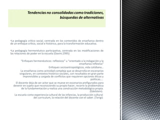 •La pedagogía crítico social, centrada en los contenidos de enseñanza dentro
de un enfoque crítico, social e histórico, para la transformación educativa.
•La pedagogía hermenéutico participativa, centrada en las modificaciones de
las relaciones de poder en la escuela (Davini;1995)
“Enfoques hermenéuticos- reflexivos” u “orientado a la indagación y la
enseñanza reflexiva”
Enfoques socioantropológicos, vida cotidiana…
La enseñanza como actividad compleja que se desarrolla en escenarios
singulares, en contextos histórico sociales, con resultados en gran parte
imprevisibles y cargada de conflictos que requieren opciones éticas y
políticas….
El docente deja de ser actor que se mueve en escenarios prefigurados para
devenir en sujeto que reconociendo su propio hacer, recorre la problemática
de la fundamentación y realiza una construcción metodológica propia.
(Edelstein).
La escuela como experiencia cultural de las infancias, la producción cultural
del curriculum, la relación del docente con el saber. (Terigi)
 