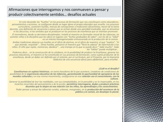 En este desandar las “huellas” en los procesos de formación que nos constituyen como educadores,
pensamientos y acciones, se configuran desde un lugar ajeno al propio educador que enseña. Los procesos
curriculares, sostienen huellas, marcas de concepciones o tradiciones eficientistas, hacen de la tarea
docente, una definición de secuencias o pasos que se arman desde una ajenidad insalvable, que no atraviesa
ni los discursos, ni los sentidos que se producen en los procesos de enseñanza que se intentan promover.
El normalismo, desde su derrotero disciplinador, instaló al maestro en formador moral de las infancias, en
someter niños a la disciplina que los ubica en lugares con “techos graduados de saber”, con los de su “edad”
en un intento homogeneizador enmascarado en la producción de lo común.
Ambas tradiciones dejaron sus huellas en el oficio de alumno, en el oficio de maestro: el que “explica”, “el
que atiende, responde”… Otras huellas, pensaron al maestro que “llena la cabeza” de información a los
niños. El niño que repite, memoriza, obedece”… una trampa en lo que se puede decir:” Sabe mucho”. Sabe
las “tablas” puede multiplicar…
Podemos decir… en la construcción de lo cotidiano, en la posibilidad de producir la Enseñanza, generar los
procesos educativos, el maestro se ha constituido en sus procesos de formación, como sujeto productor de la
enseñanza, desde un deber ser definido por el sistema, por el currículum, por el Proyecto, por la impronta
didáctica de una secuencia eficaz para alfabetizar, para enseñar.
¿Cuál es el desafío?
Constituirnos en sujetos históricos, en tanto hacedores de lo que acontece, creadores de condiciones de
posibilidad de la experiencia educativa de las infancias, garantizando la oportunidad de apropiarse de los
mundos culturales y en ese mismo movimiento, configurarse en esa relación con el conocimiento, con la
cultura.
Generar la posibilidad de leer las realidades, con sus complejidades, en lo pensable y en lo impensable, en los
inciertos recorridos del pensamiento y de la acción, permitirse interrogarse, dudar y producir prácticas
docentes que lo alojen en esa relación con los niños, los aprendizajes y los conocimientos.
Poder pensar y actuar las infancias rurales, urbanas, marginales, en la producción del acontecer de lo
público y lo común, sin desalojar lo plural.
Afirmaciones que interrogamos y nos conmueven a pensar y
producir colectivamente sentidos… desafíos actuales
 