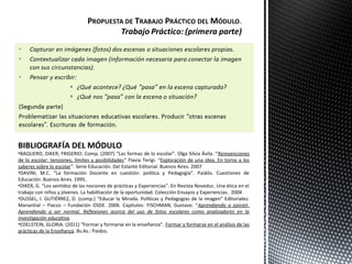 BIBLIOGRAFÍA DEL MÓDULO
•BAQUERO, DIKER, FRIGERIO. Comp. (2007) “Las formas de lo escolar”. Olga Silvia Ávila. “Reinvenciones
de lo escolar: tensiones, límites y posibilidades” Flavia Terigi. “Exploración de una idea. En torno a los
saberes sobre lo escolar”. Serie Educación. Del Estante Editorial. Buenos Aires. 2007
•DAVINI, M.C. “La formación Docente en cuestión: política y Pedagogía”. Paidós. Cuestiones de
Educación. Buenos Aires. 1995.
•DIKER, G. “Los sentidos de las nociones de prácticas y Experiencias”. En Revista Noveduc. Una ética en el
trabajo con niños y jóvenes. La habilitación de la oportunidad. Colección Ensayos y Experiencias. 2004
•DUSSEL, I. GUTIÉRREZ, D. (comp.) “Educar la Mirada. Políticas y Pedagogías de la imagen” Editoriales:
Manantial – Flacso – Fundación OSDE. 2006. Capítulos: FISCHMAN, Gustavo. “Aprendiendo a sonreír.
Aprendiendo a ser normal. Reflexiones acerca del uso de fotos escolares como analizadores en la
investigación educativa.
•EDELSTEIN, GLORIA. (2011) “Formar y formarse en la enseñanza”. Formar y formarse en el análisis de las
prácticas de la Enseñanza. Bs.As.: Paidos.
 