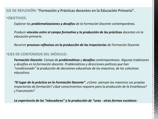 EJE DE REFLEXIÓN: “Formación y Prácticas docentes en la Educación Primaria”.
•OBJETIVOS:
Explorar las problematizaciones y desafíos de la Formación Docente contemporánea.
Producir vínculos entre el campo formativo y la producción de las prácticas docentes en la
educación primaria.
Recorrer procesos reflexivos en la producción de las trayectorias de Formación Docente.
•EJES DE CONTENIDOS DEL MÓDULO:
Formación Docente: Campo de problemáticas y desafíos contemporáneos. Algunas tradiciones
y desafíos en la formación docente. Problemáticas y direcciones políticas que han
“condicionado” la producción de decisiones educativas de los maestros, de los colectivos
educativos.
“El lugar de la práctica en la Formación Docente”. ¿Cómo piensan los maestros sus propias
trayectorias de formación? ¿Qué conocimientos requiere para la producción de la Enseñanza?
¿Transmisión?
La experiencia de los “educadores” y la producción de “unas - otras formas escolares-
 