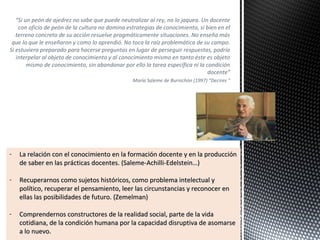 “Si un peón de ajedrez no sabe que puede neutralizar al rey, no lo jaquea. Un docente
con oficio de peón de la cultura no domina estrategias de conocimiento, si bien en el
terreno concreto de su acción resuelve pragmáticamente situaciones. No enseña más
que lo que le enseñaron y como lo aprendió. No toca la raíz problemática de su campo.
Si estuviera preparado para hacerse preguntas en lugar de perseguir respuestas, podría
interpelar al objeto de conocimiento y al conocimiento mismo en tanto éste es objeto
mismo de conocimiento, sin abandonar por ello la tarea específica ni la condición
docente”
María Saleme de Burnichón (1997) “Decires ”
- La relación con el conocimiento en la formación docente y en la producciónLa relación con el conocimiento en la formación docente y en la producción
de saber en las prácticas docentes. (Saleme-Achilli-Edelstein…)de saber en las prácticas docentes. (Saleme-Achilli-Edelstein…)
- Recuperarnos como sujetos históricos, como problema intelectual yRecuperarnos como sujetos históricos, como problema intelectual y
político, recuperar el pensamiento, leer las circunstancias y reconocer enpolítico, recuperar el pensamiento, leer las circunstancias y reconocer en
ellas las posibilidades de futuro. (Zemelman)ellas las posibilidades de futuro. (Zemelman)
- Comprendernos constructores de la realidad social, parte de la vidaComprendernos constructores de la realidad social, parte de la vida
cotidiana, de la condición humana por la capacidad disruptiva de asomarsecotidiana, de la condición humana por la capacidad disruptiva de asomarse
a lo nuevo.a lo nuevo.
 