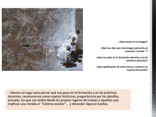 - Darnos un lugar para pensar qué nos pasa en la formación y en las prácticas- Darnos un lugar para pensar qué nos pasa en la formación y en las prácticas
docentes, reconocernos como sujetos históricos, preguntarnos por los desafíosdocentes, reconocernos como sujetos históricos, preguntarnos por los desafíos
actuales, los que son leídos desde los propios lugares de trabajo y aquellos queactuales, los que son leídos desde los propios lugares de trabajo y aquellos que
implican una mirada al “sistema escolar”… y desandar algunas huellas.implican una mirada al “sistema escolar”… y desandar algunas huellas.
 