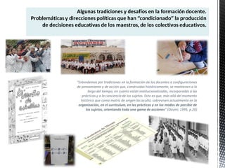 “Entendemos por tradiciones en la formación de los docentes a configuraciones
de pensamiento y de acción que, construidas históricamente, se mantienen a lo
largo del tiempo, en cuanto están institucionalizadas, incorporadas a las
prácticas y a la conciencia de los sujetos. Esto es que, más allá del momento
histórico que como matriz de origen las acuñó, sobreviven actualmente en la
organización, en el curriculum, en las prácticas y en los modos de percibir de
los sujetos, orientando toda una gama de acciones” (Davini; 1995, p.20)
 