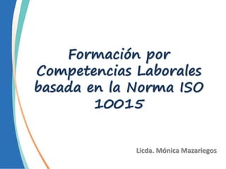 Formación por
Competencias Laborales
basada en la Norma ISO
10015
Licda. Mónica Mazariegos
 