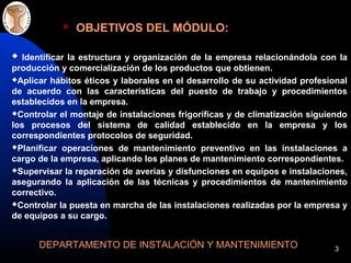3
OBJETIVOS DEL MÓDULO:
DEPARTAMENTO DE INSTALACIÓN Y MANTENIMIENTO
Identificar la estructura y organización de la empresa relacionándola con la
producción y comercialización de los productos que obtienen.
Aplicar hábitos éticos y laborales en el desarrollo de su actividad profesional
de acuerdo con las características del puesto de trabajo y procedimientos
establecidos en la empresa.
Controlar el montaje de instalaciones frigoríficas y de climatización siguiendo
los procesos del sistema de calidad establecido en la empresa y los
correspondientes protocolos de seguridad.
Planificar operaciones de mantenimiento preventivo en las instalaciones a
cargo de la empresa, aplicando los planes de mantenimiento correspondientes.
Supervisar la reparación de averías y disfunciones en equipos e instalaciones,
asegurando la aplicación de las técnicas y procedimientos de mantenimiento
correctivo.
Controlar la puesta en marcha de las instalaciones realizadas por la empresa y
de equipos a su cargo.