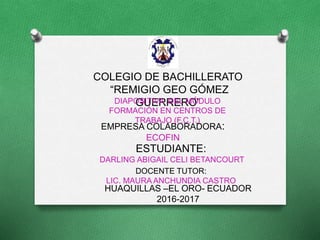 COLEGIO DE BACHILLERATO
“REMIGIO GEO GÓMEZ
GUERRERO”DIAPOSITIVA DEL MÓDULO
FORMACIÓN EN CENTROS DE
TRABAJO (F.C.T.)
EMPRESA COLABORADORA:
ECOFIN
ESTUDIANTE:
DARLING ABIGAIL CELI BETANCOURT
DOCENTE TUTOR:
LIC. MAURA ANCHUNDIA CASTRO
HUAQUILLAS –EL ORO- ECUADOR
2016-2017
 