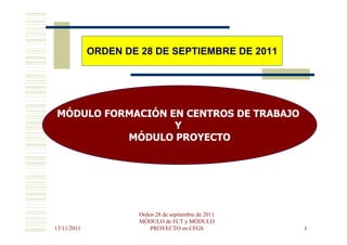 ORDEN DE 28 DE SEPTIEMBRE DE 2011




MÓDULO FORMACIÓN EN CENTROS DE TRABAJO
                  Y
          MÓDULO PROYECTO




                      Orden 28 de septiembre de 2011
                      MÓDULO de FCT y MÓDULO
13/11/2011                PROYECTO en CFGS             1
 