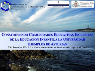 CONSTRUYENDO COMUNIDADES EDUCATIVAS INCLUSIVAS
DE LA EDUCACIÓN INFANTILA LA UNIVERSIDAD
EJEMPLOS DE ASTURIAS
XXI Jornadas FEAE. La educación inclusiva en la escuela del siglo XXI. 2010
Fórum Europeo de
Administradores de la Educación-FEAEA
Principado de Asturias
 