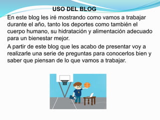 USO DEL BLOG
En este blog les iré mostrando como vamos a trabajar
durante el año, tanto los deportes como también el
cuerpo humano, su hidratación y alimentación adecuado
para un bienestar mejor.
A partir de este blog que les acabo de presentar voy a
realizarle una serie de preguntas para conocerlos bien y
saber que piensan de lo que vamos a trabajar.
 