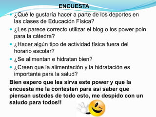ENCUESTA
 ¿Qué le gustaría hacer a parte de los deportes en
las clases de Educación Física?
 ¿Les parece correcto utilizar el blog o los power poin
para la cátedra?
 ¿Hacer algún tipo de actividad física fuera del
horario escolar?
 ¿Se alimentan e hidratan bien?
 ¿Creen que la alimentación y la hidratación es
importante para la salud?
Bien espero que les sirva este power y que la
encuesta me la contesten para asi saber que
piensan ustedes de todo esto, me despido con un
saludo para todos!!
 